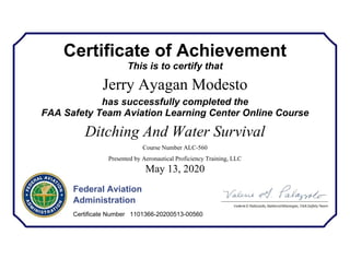 Certificate of Achievement
This is to certify that
Jerry Ayagan Modesto
has successfully completed the
FAA Safety Team Aviation Learning Center Online Course
Ditching And Water Survival
Course Number ALC-560
Presented by Aeronautical Proficiency Training, LLC
May 13, 2020
Federal Aviation
Administration
Certificate Number 1101366-20200513-00560
 