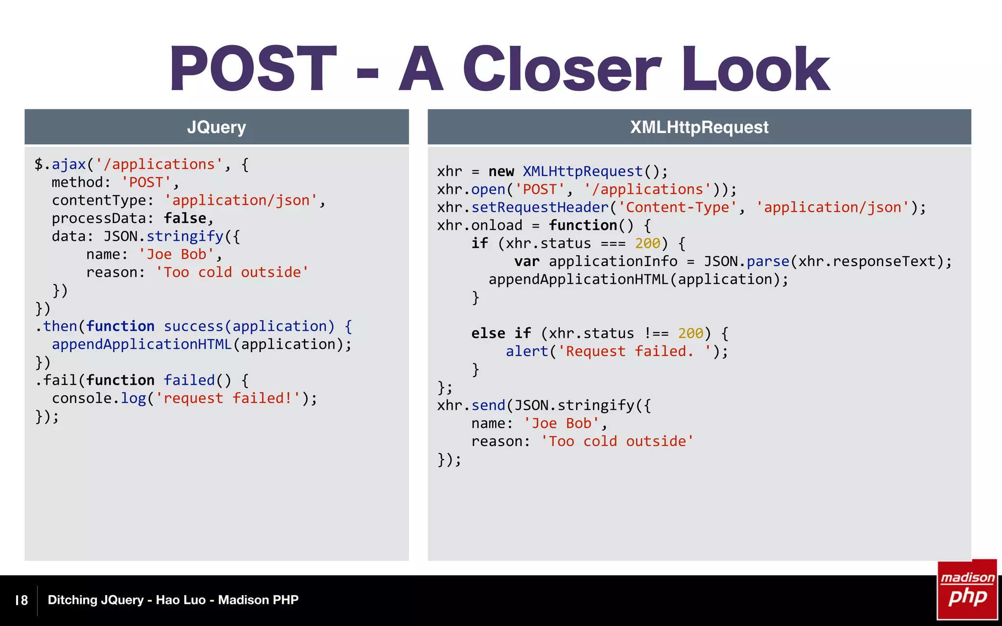 Ditching JQuery - Hao Luo - Madison PHP
POST - A Closer Look
18
JQuery XMLHttpRequest
$.ajax('/applications',	{	
		method:	'POST',	
		contentType:	'application/json',	
		processData:	false,	
		data:	JSON.stringify({	
						name:	'Joe	Bob',	
						reason:	'Too	cold	outside'	
		})	
})	
.then(function	success(application)	{	
		appendApplicationHTML(application);	
})	
.fail(function	failed()	{	
		console.log('request	failed!');	
});	
xhr	=	new	XMLHttpRequest();	
xhr.open('POST',	'/applications'));	
xhr.setRequestHeader('Content-Type',	'application/json');	
xhr.onload	=	function()	{	
				if	(xhr.status	===	200)	{	
									var	applicationInfo	=	JSON.parse(xhr.responseText);	
						appendApplicationHTML(application);	
				}	
				else	if	(xhr.status	!==	200)	{	
								alert('Request	failed.	');	
				}	
};	
xhr.send(JSON.stringify({	
				name:	'Joe	Bob',	
				reason:	'Too	cold	outside'	
});	
 