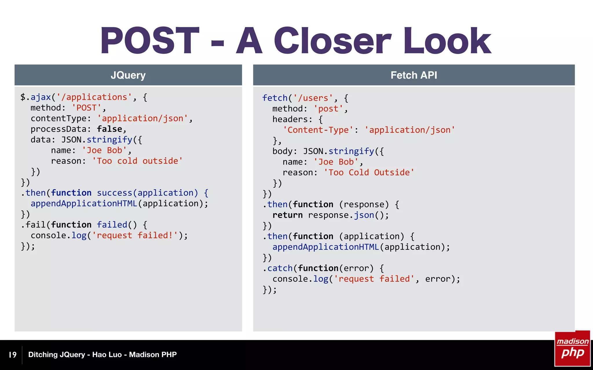 Ditching JQuery - Hao Luo - Madison PHP
POST - A Closer Look
19
JQuery Fetch API
$.ajax('/applications',	{	
		method:	'POST',	
		contentType:	'application/json',	
		processData:	false,	
		data:	JSON.stringify({	
						name:	'Joe	Bob',	
						reason:	'Too	cold	outside'	
		})	
})	
.then(function	success(application)	{	
		appendApplicationHTML(application);	
})	
.fail(function	failed()	{	
		console.log('request	failed!');	
});	
fetch('/users',	{	
		method:	'post',	
		headers:	{	
				'Content-Type':	'application/json'	
		},	
		body:	JSON.stringify({	
				name:	'Joe	Bob',	
				reason:	'Too	Cold	Outside'	
		})	
})	
.then(function	(response)	{	
		return	response.json();	
})	
.then(function	(application)	{	
		appendApplicationHTML(application);	
})	
.catch(function(error)	{	
		console.log('request	failed',	error);	
});	
 