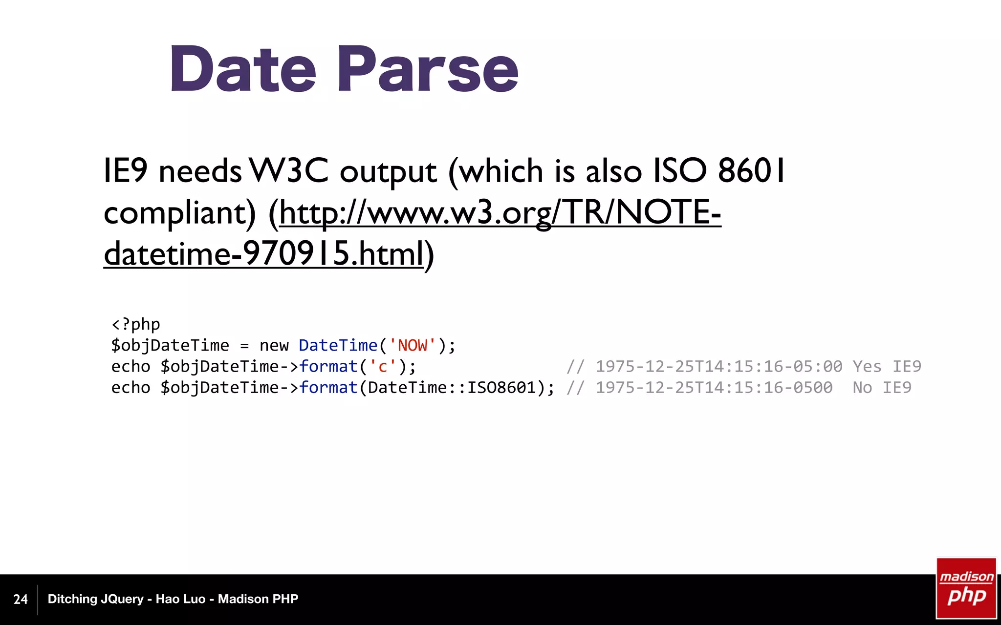 Ditching JQuery - Hao Luo - Madison PHP
Date Parse
IE9 needs W3C output (which is also ISO 8601
compliant) (http://www.w3.org/TR/NOTE-
datetime-970915.html)
24
<?php	
$objDateTime	=	new	DateTime('NOW');	
echo	$objDateTime->format('c');															//	1975-12-25T14:15:16-05:00	Yes	IE9	
echo	$objDateTime->format(DateTime::ISO8601);	//	1975-12-25T14:15:16-0500		No	IE9	
 