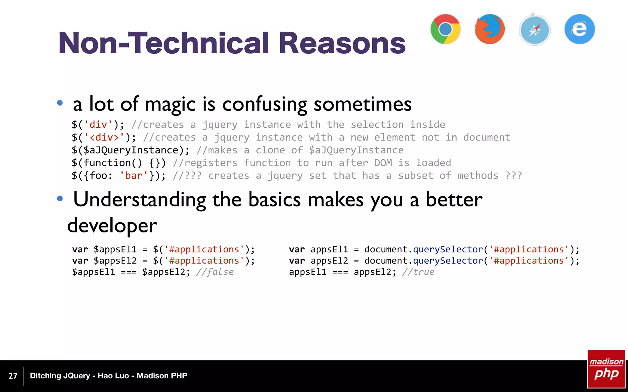 Ditching JQuery - Hao Luo - Madison PHP27
Non-Technical Reasons
• a lot of magic is confusing sometimes
• Understanding the basics makes you a better
developer
$('div');	//creates	a	jquery	instance	with	the	selection	inside	
$('<div>');	//creates	a	jquery	instance	with	a	new	element	not	in	document	
$($aJQueryInstance);	//makes	a	clone	of	$aJQueryInstance	
$(function()	{})	//registers	function	to	run	after	DOM	is	loaded	
$({foo:	'bar'});	//???	creates	a	jquery	set	that	has	a	subset	of	methods	???	
var	$appsEl1	=	$('#applications');	
var	$appsEl2	=	$('#applications');	
$appsEl1	===	$appsEl2;	//false	
var	appsEl1	=	document.querySelector('#applications');	
var	appsEl2	=	document.querySelector('#applications');	
appsEl1	===	appsEl2;	//true	
 