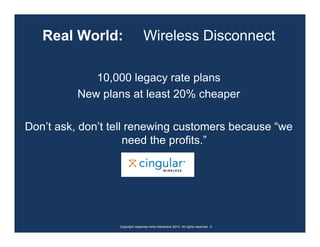 Real World:                    Wireless Disconnect

             10,000 legacy rate plans
          New plans at least 20% cheaper

Don’t ask, don’t tell renewing customers because “we
                     need the profits.”




                  Copyright response mine interactive 2010. All rights reserved. ☺
 