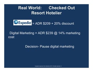 Real World:   Checked Out
            Resort Hotelier

               = ADR $209 + 20% discount

 Digital Marketing = ADR $239 @ 14% marketing
cost

          Decision- Pause digital marketing




                Copyright response mine interactive 2010. All rights reserved. ☺
 