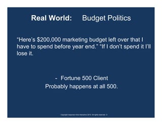 Real World:                              Budget Politics

“Here’s $200,000 marketing budget left over that I
have to spend before year end.” “If I don’t spend it I’ll
lose it.



               - Fortune 500 Client
            Probably happens at all 500.



                  Copyright response mine interactive 2010. All rights reserved. ☺
 