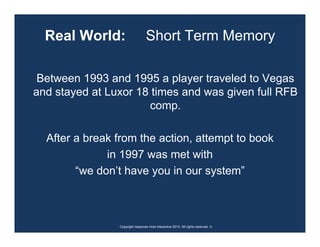 Real World:                     Short Term Memory

 Between 1993 and 1995 a player traveled to Vegas
and stayed at Luxor 18 times and was given full RFB
                      comp.

  After a break from the action, attempt to book
              in 1997 was met with
        “we don’t have you in our system”



                Copyright response mine interactive 2010. All rights reserved. ☺
 