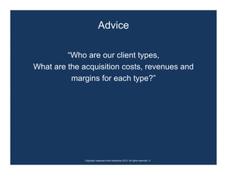 Advice

         “Who are our client types,
What are the acquisition costs, revenues and
          margins for each type?”




              Copyright response mine interactive 2010. All rights reserved. ☺
 