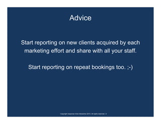 Advice


Start reporting on new clients acquired by each
 marketing effort and share with all your staff.

  Start reporting on repeat bookings too. ;-)




               Copyright response mine interactive 2010. All rights reserved. ☺
 