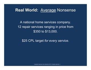 Real World: Average Nonsense

  A national home services company.
 12 repair services ranging in price from
            $350 to $13,000.

    $25 CPL target for every service.




            Copyright response mine interactive 2010. All rights reserved. ☺
 