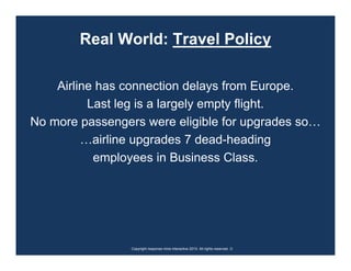 Real World: Travel Policy

    Airline has connection delays from Europe.
          Last leg is a largely empty flight.
No more passengers were eligible for upgrades so…
         …airline upgrades 7 dead-heading
           employees in Business Class.




                 Copyright response mine interactive 2010. All rights reserved. ☺
 