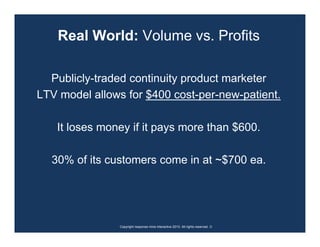 Real World: Volume vs. Profits

  Publicly-traded continuity product marketer
LTV model allows for $400 cost-per-new-patient.

   It loses money if it pays more than $600.

  30% of its customers come in at ~$700 ea.




                Copyright response mine interactive 2010. All rights reserved. ☺
 