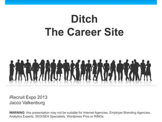 Ditch
The Career Site
iRecruit Expo 2013
Jacco Valkenburg
WARNING: this presentation may not be suitable for Internet Agencies, Employer Branding Agencies,
Analytics Experts, SEO/SEA Specialists, Wordpress Pros or RINOs.
 
