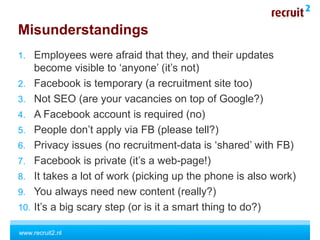 www.recruit2.nl
Misunderstandings
1. Employees were afraid that they, and their updates
become visible to ‘anyone’ (it’s not)
2. Facebook is temporary (a recruitment site too)
3. Not SEO (are your vacancies on top of Google?)
4. A Facebook account is required (no)
5. People don’t apply via FB (please tell?)
6. Privacy issues (no recruitment-data is ‘shared’ with FB)
7. Facebook is private (it’s a web-page!)
8. It takes a lot of work (picking up the phone is also work)
9. You always need new content (really?)
10. It’s a big scary step (or is it a smart thing to do?)
 