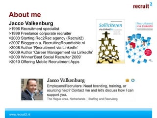 www.recruit2.nl
Jacco Valkenburg
>1996 Recruitment specialist
>1999 Freelance corporate recruiter
>2003 Starting Rec2Rec agency (Recruit2)
>2007 Blogger o.a. RecruitingRoundtable.nl
>2008 Author ‘Recruitment via LinkedIn’
>2009 Author ‘Career Management via LinkedIn’
>2009 Winner‘Best Social Recruiter 2009’
>2010 Offering Mobile Recruitment Apps
About me
 