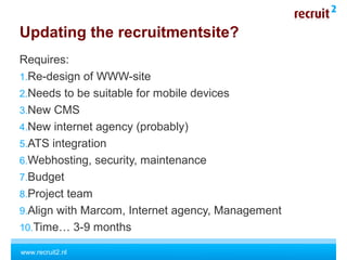 www.recruit2.nl
Updating the recruitmentsite?
Requires:
1.Re-design of WWW-site
2.Needs to be suitable for mobile devices
3.New CMS
4.New internet agency (probably)
5.ATS integration
6.Webhosting, security, maintenance
7.Budget
8.Project team
9.Align with Marcom, Internet agency, Management
10.Time… 3-9 months
 
