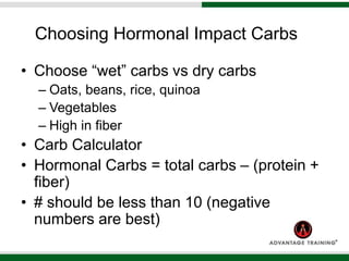 Choosing Hormonal Impact Carbs
• Choose “wet” carbs vs dry carbs
– Oats, beans, rice, quinoa
– Vegetables
– High in fiber
• Carb Calculator
• Hormonal Carbs = total carbs – (protein +
fiber)
• # should be less than 10 (negative
numbers are best)
 