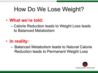 How Do We Lose Weight?
• What we’re told:
– Calorie Reduction leads to Weight Loss leads
to Balanced Metabolism
• In reality:
– Balanced Metabolism leads to Natural Calorie
Reduction leads to Permanent Weight Loss
 