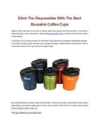 Ditch The Disposables With The Best
Reusable Coffee Cups
Regular visits to the café can result in a serious dent in your pocket. But more than that, it can have a
detrimental effect on the environment. Selecting Reusable coffee Cups can help tackle the issues related
tosustainability.
A reusable mug is a perfect solution for individuals looking forward to reducingnon-degradable materials.
To be frank, a majority of the reusable cups are made from glass, stainless steel or bamboo fibre. What’s
more, these cups are more eye-catchy than regular mugs.
But selecting the best reusable mug is not that simple. You have to consider various factors while buying
good quality and reusable coffee cups.Let’s take a look at some of the factors to consider whenchoosing
the best quality reusable coffee cup.
The Type of Material you should select
 