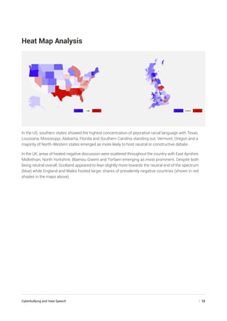Cyberbullying and Hate Speech	 | 12
Heat Map Analysis
In the US, southern states showed the highest concentration of pejorative racial language with Texas,
Louisiana, Mississippi, Alabama, Florida and Southern Carolina standing out. Vermont, Oregon and a
majority of North-Western states emerged as more likely to host neutral or constructive debate.
In the UK, areas of heated negative discussion were scattered throughout the country with East Ayrshire,
Midlothian, North Yorkshire, Blaenau Gwent and Torfaen emerging as most prominent. Despite both
being neutral overall, Scotland appeared to lean slightly more towards the neutral end of the spectrum
(blue) while England and Wales hosted larger shares of prevalently negative countries (shown in red
shades in the maps above).
 