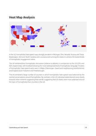 Cyberbullying and Hate Speech	 | 17
Heat Map Analysis
In the US, homophobic hate speech was strongly prevalent in Michigan, Ohio, Nevada, Arizona and Texas.
Washington, Vermont, North Carolina and Louisiana were among the states to witness the lowest levels
of homophobic engagement online.
The UK exhibited less homophobic discussion (relative to debate) in comparison to the US (23% and
56% respectively), with Scotland showing the most widespread level of homophobic language. Pockets
of homophobic hate speech were seen in Wales (Glamorgan, Gwent and neighbouring Herefordshire)
and England (East Yorkshire and Peterborough).
The UK exhibited a large number of counties in which homophobic hate speech was balanced by the
neutral conversations around homophobia. By contrast, in the US individual states leaned more clearly
towards either extreme suggesting that overall, suggesting that US states were more polarised around
the topic of homophobia than counties in the UK.
 