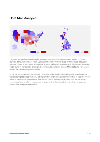 Cyberbullying and Hate Speech	 | 25
Heat Map Analysis
The maps above show the range of transphobic discussion across US states and UK counties.
Nevada, Idaho, Alabama and North Dakota exhibited the highest ratios of transphobic discussion
(relative to neutral discussion and debate). Kansas, Oklahoma and Louisiana also hosted above-av-
erage levels of transphobic language. By contrast, Washington, Oregon, Minnesota and New Mexico
hosted the lowest transphobic scores.
In the UK, Perth  Kinross, Lancashire, Derbyshire, Aberdeen City and Hampshire experienced the
highest transphobic scores. Kent, Nottinghamshire and Sterling were the counties to host the lowest
levels of transphobic conversation. The UK and the US differed to the extent that the UK hosted
more neutral and low-level transphobic engagement, while in the US, transphobic conversation
varied more widely between states.
 