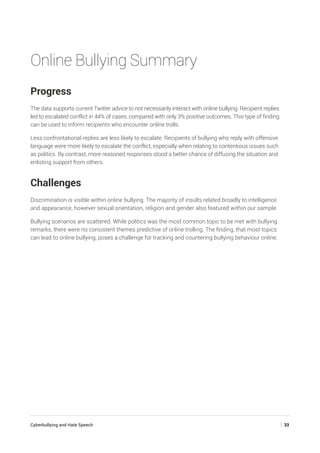 Cyberbullying and Hate Speech	 | 33
Online Bullying Summary
Progress
The data supports current Twitter advice to not necessarily interact with online bullying. Recipient replies
led to escalated conflict in 44% of cases, compared with only 3% positive outcomes. This type of finding
can be used to inform recipients who encounter online trolls.
Less confrontational replies are less likely to escalate. Recipients of bullying who reply with offensive
language were more likely to escalate the conflict, especially when relating to contentious issues such
as politics. By contrast, more reasoned responses stood a better chance of diffusing the situation and
enlisting support from others.
Challenges
Discrimination is visible within online bullying. The majority of insults related broadly to intelligence
and appearance, however sexual orientation, religion and gender also featured within our sample.
Bullying scenarios are scattered. While politics was the most common topic to be met with bullying
remarks, there were no consistent themes predictive of online trolling. The finding, that most topics
can lead to online bullying, poses a challenge for tracking and countering bullying behaviour online.
 
