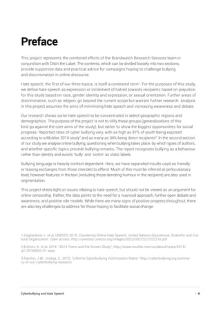Cyberbullying and Hate Speech	 | 4
Preface
This project represents the combined efforts of the Brandwatch Research Services team in
conjunction with Ditch the Label. The contents, which can be divided loosely into two sections,
provide supportive data and practical advice for campaigns hoping to challenge bullying
and discrimination in online discourse.
Hate speech, the first of our three topics, is itself a contested term1
. For the purposes of this study,
we define hate speech as expression or incitement of hatred towards recipients based on prejudice;
for this study based on race, gender identity and expression, or sexual orientation. Further areas of
discrimination, such as religion, go beyond the current scope but warrant further research. Analysis
in this project assumes the aims of minimising hate speech and increasing awareness and debate.
Our research shows some hate speech to be concentrated in select geographic regions and
demographics. The purpose of the project is not to vilify these groups (generalisations of this
kind go against the core aims of the study), but rather to show the biggest opportunities for social
progress. Reported rates of cyber bullying vary, with as high as 87% of youth being exposed
according to a McAfee 2014 study2
and as many as 34% being direct recipients3
. In the second section
of our study we analyse online bullying, questioning when bullying takes place, by which types of authors,
and whether specific topics precede bullying remarks. The report recognizes bullying as a behaviour
rather than identity and avoids ‘bully’ and ‘victim’ as static labels.
Bullying language is heavily context dependent. Here, we have separated insults used as friendly
or teasing exchanges from those intended to offend. Much of this must be inferred at perlocutionary
level, however features in the text (including those denoting humour in the recipient) are also used in
segmentation.
This project sheds light on issues relating to hate speech, but should not be viewed as an argument for
online censorship. Rather, the data points to the need for a nuanced approach, further open debate and
awareness, and positive role models. While there are many signs of positive progress throughout, there
are also key challenges to address for those hoping to facilitate social change.
1.Gagliardone, I., et al, UNESCO 2015. Countering Online Hate Speech, United Nations Educational, Scientific and Cul-
tural Organization. Open access: http://unesdoc.unesco.org/images/0023/002332/233231e.pdf
2.Eichorn, K. et al, 2014. “2014 Teens and the Screen Study”, http://www.mcafee.com/us/about/news/2014/
q2/20140603-01.aspx
3.Patchin, J.W., Jinduja, S., 2015. “Lifetime Cyberbullying Victimization Rates”, http://cyberbullying.org/summa-
ry-of-our-cyberbullying-research
 