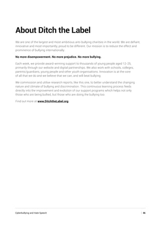 Cyberbullying and Hate Speech	 | 46
About Ditch the Label
We are one of the largest and most ambitious anti-bullying charities in the world. We are defiant,
innovative and most importantly, proud to be different. Our mission is to reduce the effect and
prominence of bullying internationally.
No more disempowerment. No more prejudice. No more bullying.
Each week, we provide award-winning support to thousands of young people aged 12-25,
primarily through our website and digital partnerships. We also work with schools, colleges,
parents/guardians, young people and other youth organisations. Innovation is at the core
of all that we do and we believe that we can, and will beat bullying.
We commission and utilise research reports, like this one, to better understand the changing
nature and climate of bullying and discrimination. This continuous learning process feeds
directly into the improvement and evolution of our support programs which helps not only
those who are being bullied, but those who are doing the bullying too.
Find out more at www.DitchtheLabel.org
 