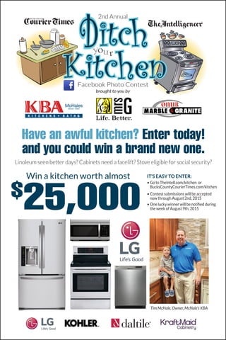 Have an awful kitchen? Enter today!
and you could win a brand new one.
Linoleum seen better days? Cabinets need a facelift? Stove eligible for social security?
your
Facebook Photo Contest
brought to you by
Win a kitchen worth almost
$
25,000
IT’S EASY TO ENTER:
• Go to TheIntell.com/kitchen or
BucksCountyCourierTimes.com/kitchen
• Contest submissions will be accepted
now through August 2nd, 2015
• One lucky winner will be notified during
the week of August 9th, 2015
2nd Annual
Tim McHale, Owner, McHale’s KBA
 