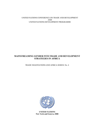 UNITED NATIONS CONFERENCE ON TRADE AND DEVELOPMENT 
AND 
UNITED NATIONS DEVELOPMENT PROGRAMME 
MAINSTREAMING GENDER INTO TRADE AND DEVELOPMENT 
STRATEGIES IN AFRICA 
TRADE NEGOTIATIONS AND AFRICA SERIES: No. 4 
UNITED NATIONS 
New York and Geneva, 2008 
 