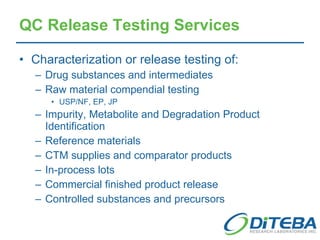 QC Release Testing Services Characterization or release testing of: Drug substances and intermediates Raw material compendial testing USP/NF, EP, JP Impurity, Metabolite and Degradation Product Identification   Reference materials CTM supplies and comparator products In-process lots Commercial finished product release Controlled substances and precursors 