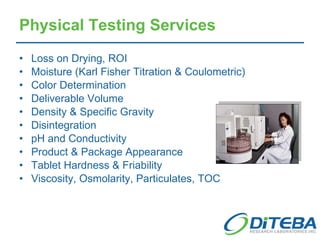 Physical Testing Services Loss on Drying, ROI Moisture (Karl Fisher Titration & Coulometric) Color Determination Deliverable Volume Density & Specific Gravity Disintegration pH and Conductivity Product & Package Appearance Tablet Hardness & Friability Viscosity, Osmolarity, Particulates, TOC 
