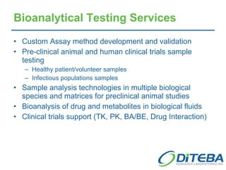 Bioanalytical Testing Services Custom Assay method development and validation Pre-clinical animal and human clinical trials sample testing Healthy patient/volunteer samples Infectious populations samples Sample analysis technologies in multiple biological species and matrices for preclinical animal studies Bioanalysis of drug and metabolites in biological fluids Clinical trials support (TK, PK, BA/BE, Drug Interaction) 