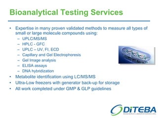 Bioanalytical Testing Services Expertise in many proven validated methods to measure all types of small or large molecule compounds using: UPLC/MS/MS HPLC - GFC UPLC – UV, FI, ECD Capillary and Gel Electrophoresis Gel Image analysis ELISA assays DNA hybridization Metabolite identification using LC/MS/MS Ultra-Low freezers with generator back-up for storage All work completed under GMP & GLP guidelines 