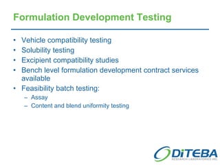 Formulation Development Testing Vehicle compatibility testing Solubility testing Excipient compatibility studies Bench level formulation development contract services available Feasibility batch testing: Assay Content and blend uniformity testing 