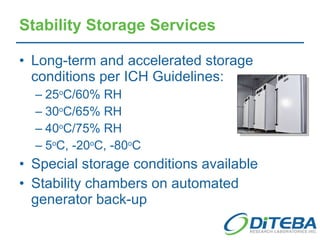 Stability Storage Services Long-term and accelerated storage conditions per ICH Guidelines: 25 o C/60% RH 30 o C/65% RH 40 o C/75% RH 5 o C, -20 o C, -80 o C Special storage conditions available Stability chambers on automated generator back-up 