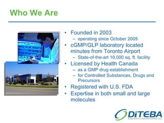 Who We Are Founded in 2003 operating since October 2005 cGMP/GLP laboratory located minutes from Toronto Airport State-of-the-art 10,000 sq. ft. facility Licensed by Health Canada as a GMP drug establishment for Controlled Substances, Drugs and Precursors Registered with U.S. FDA  Expertise in both small and large molecules 