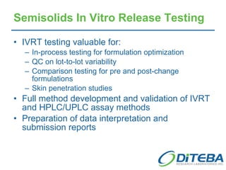 Semisolids In Vitro Release Testing IVRT testing valuable for: In-process testing for formulation optimization QC on lot-to-lot variability Comparison testing for pre and post-change formulations Skin penetration studies Full method development and validation of IVRT and HPLC/UPLC assay methods Preparation of data interpretation and submission reports 