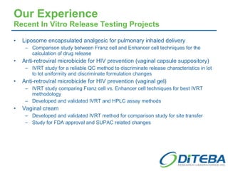 Our Experience Recent In Vitro Release Testing Projects Liposome encapsulated analgesic for pulmonary inhaled delivery Comparison study between Franz cell and Enhancer cell techniques for the calculation of drug release Anti-retroviral microbicide for HIV prevention (vaginal capsule suppository) IVRT study for a reliable QC method to discriminate release characteristics in lot to lot uniformity and discriminate formulation changes Anti-retroviral microbicide for HIV prevention (vaginal gel) IVRT study comparing Franz cell vs. Enhancer cell techniques for best IVRT methodology Developed and validated IVRT and HPLC assay methods Vaginal cream Developed and validated IVRT method for comparison study for site transfer Study for FDA approval and SUPAC related changes 