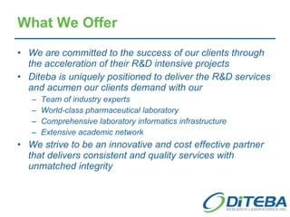 What We Offer We are committed to the success of our clients through the acceleration of their R&D intensive projects Diteba is uniquely positioned to deliver the R&D services and acumen our clients demand with our Team of industry experts World-class pharmaceutical laboratory Comprehensive laboratory informatics infrastructure Extensive academic network We strive to be an innovative and cost effective partner that delivers consistent and quality services with unmatched integrity 