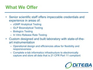 What We Offer Senior scientific staff offers impeccable credentials and experience in areas of: cGMP Analytical Testing GLP Bioanalytical Testing Biologics Testing In Vitro Release Rate Testing Custom designed and built laboratory with state-of-the-art instrumentation Operational design and efficiencies allow for flexibility and responsiveness Complete e-lab informatics infrastructure to electronically capture and store all data that is 21 CFR Part 11 compliant 