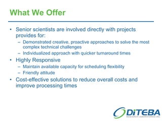 What We Offer Senior scientists are involved directly with projects provides for: Demonstrated creative, proactive approaches to solve the most complex technical challenges Individualized approach with quicker turnaround times Highly Responsive Maintain available capacity for scheduling flexibility Friendly attitude Cost-effective solutions to reduce overall costs and improve processing times 