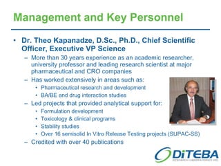 Management and Key Personnel Dr. Theo Kapanadze, D.Sc., Ph.D., Chief Scientific Officer, Executive VP Science  More than 30 years experience as an academic researcher, university professor and leading research scientist at major pharmaceutical and CRO companies Has worked extensively in areas such as: Pharmaceutical research and development BA/BE and drug interaction studies Led projects that provided analytical support for: Formulation development Toxicology & clinical programs Stability studies Over 16 semisolid In Vitro Release Testing projects (SUPAC-SS) Credited with over 40 publications 