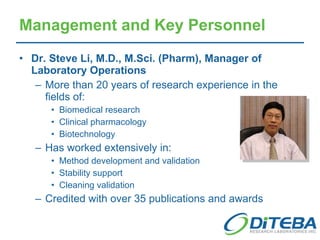 Dr. Steve Li, M.D., M.Sci. (Pharm), Manager of Laboratory Operations More than 20 years of research experience in the fields of: Biomedical research Clinical pharmacology Biotechnology Has worked extensively in: Method development and validation Stability support Cleaning validation Credited with over 35 publications and awards Management and Key Personnel 
