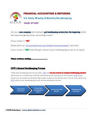© DITE Solutions | www.ditesolutions.com
FINANCIAL ACCOUNTING & REPORING
2.0. Daily, Weekly & Monthly Bookkeeping
CASE STUDY
Are you a new company who looking to get bookkeeping service from the beginning which
will require designing of your accounting process?
If your answer is “YES”
Please check our "Accounting Process and Software Implementation" case study.
If your answer is “NO” and looking to outsource your bookkeeping process to an expert,
Please continue reading………………………………
DITE’s General Bookkeeping Process
Unlike other bookkeeping service providers, DITE will not use common & complex bookkeeping practices
which lead you to follow their methods and ended up with wasting your time & effort. DITE always
valued your convenience and deliver high quality outputs at economical rates. Find out more about how
DITE optimize your bookkeeping function by executing below process.
 