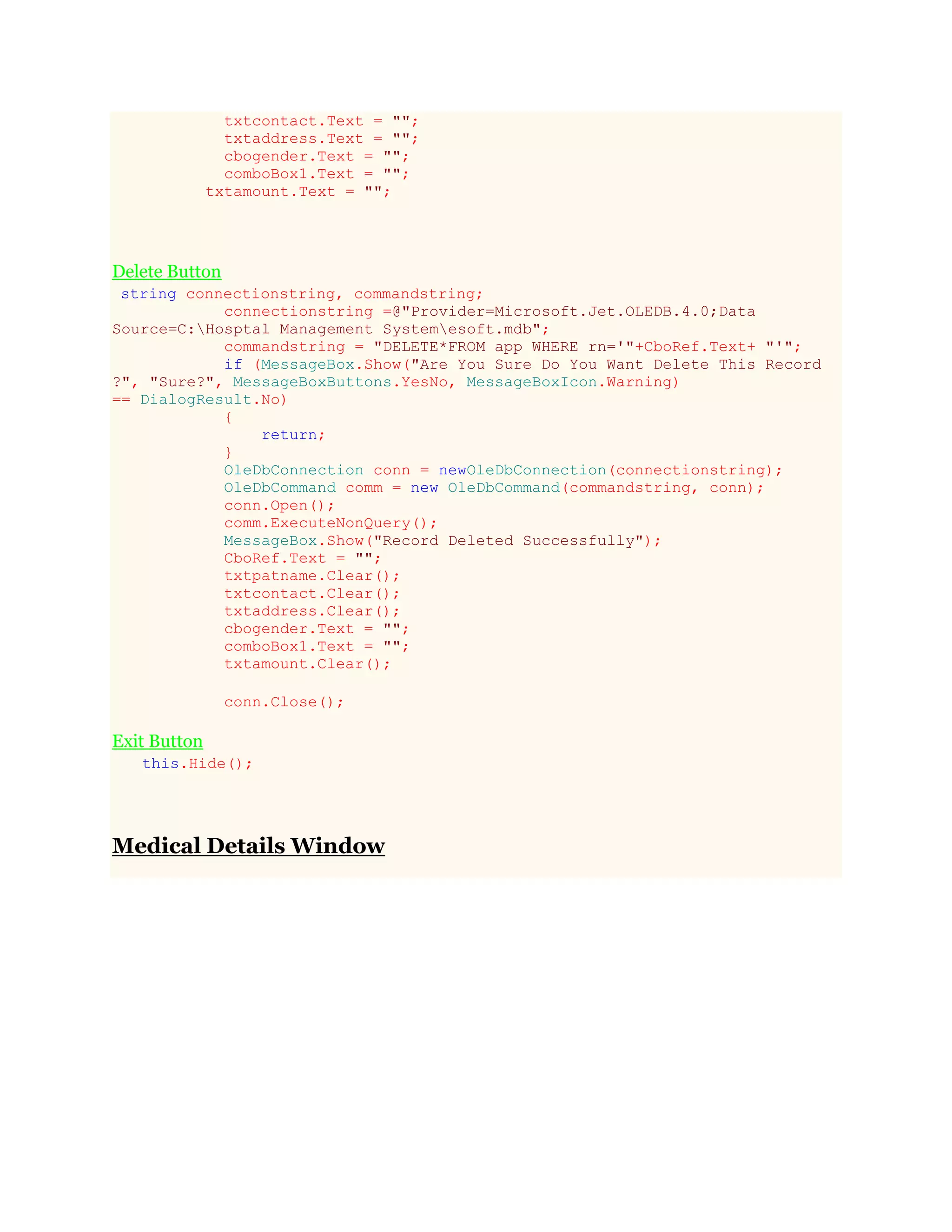 txtcontact.Text = "";
txtaddress.Text = "";
cbogender.Text = "";
comboBox1.Text = "";
txtamount.Text = "";
Delete Button
string connectionstring, commandstring;
connectionstring =@"Provider=Microsoft.Jet.OLEDB.4.0;Data
Source=C:Hosptal Management Systemesoft.mdb";
commandstring = "DELETE*FROM app WHERE rn='"+CboRef.Text+ "'";
if (MessageBox.Show("Are You Sure Do You Want Delete This Record
?", "Sure?", MessageBoxButtons.YesNo, MessageBoxIcon.Warning)
== DialogResult.No)
{
return;
}
OleDbConnection conn = newOleDbConnection(connectionstring);
OleDbCommand comm = new OleDbCommand(commandstring, conn);
conn.Open();
comm.ExecuteNonQuery();
MessageBox.Show("Record Deleted Successfully");
CboRef.Text = "";
txtpatname.Clear();
txtcontact.Clear();
txtaddress.Clear();
cbogender.Text = "";
comboBox1.Text = "";
txtamount.Clear();
conn.Close();
Exit Button
this.Hide();
Medical Details Window
 