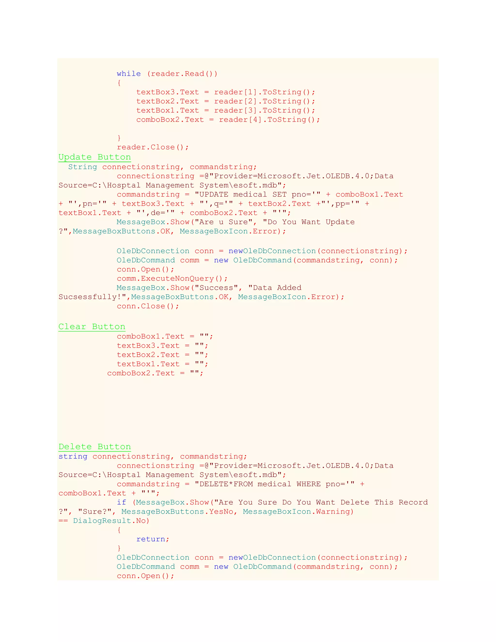 while (reader.Read())
{
textBox3.Text = reader[1].ToString();
textBox2.Text = reader[2].ToString();
textBox1.Text = reader[3].ToString();
comboBox2.Text = reader[4].ToString();
}
reader.Close();
Update Button
String connectionstring, commandstring;
connectionstring =@"Provider=Microsoft.Jet.OLEDB.4.0;Data
Source=C:Hosptal Management Systemesoft.mdb";
commandstring = "UPDATE medical SET pno='" + comboBox1.Text
+ "',pn='" + textBox3.Text + "',q='" + textBox2.Text +"',pp='" +
textBox1.Text + "',de='" + comboBox2.Text + "'";
MessageBox.Show("Are u Sure", "Do You Want Update
?",MessageBoxButtons.OK, MessageBoxIcon.Error);
OleDbConnection conn = newOleDbConnection(connectionstring);
OleDbCommand comm = new OleDbCommand(commandstring, conn);
conn.Open();
comm.ExecuteNonQuery();
MessageBox.Show("Success", "Data Added
Sucsessfully!",MessageBoxButtons.OK, MessageBoxIcon.Error);
conn.Close();
Clear Button
comboBox1.Text = "";
textBox3.Text = "";
textBox2.Text = "";
textBox1.Text = "";
comboBox2.Text = "";
Delete Button
string connectionstring, commandstring;
connectionstring =@"Provider=Microsoft.Jet.OLEDB.4.0;Data
Source=C:Hosptal Management Systemesoft.mdb";
commandstring = "DELETE*FROM medical WHERE pno='" +
comboBox1.Text + "'";
if (MessageBox.Show("Are You Sure Do You Want Delete This Record
?", "Sure?", MessageBoxButtons.YesNo, MessageBoxIcon.Warning)
== DialogResult.No)
{
return;
}
OleDbConnection conn = newOleDbConnection(connectionstring);
OleDbCommand comm = new OleDbCommand(commandstring, conn);
conn.Open();
 