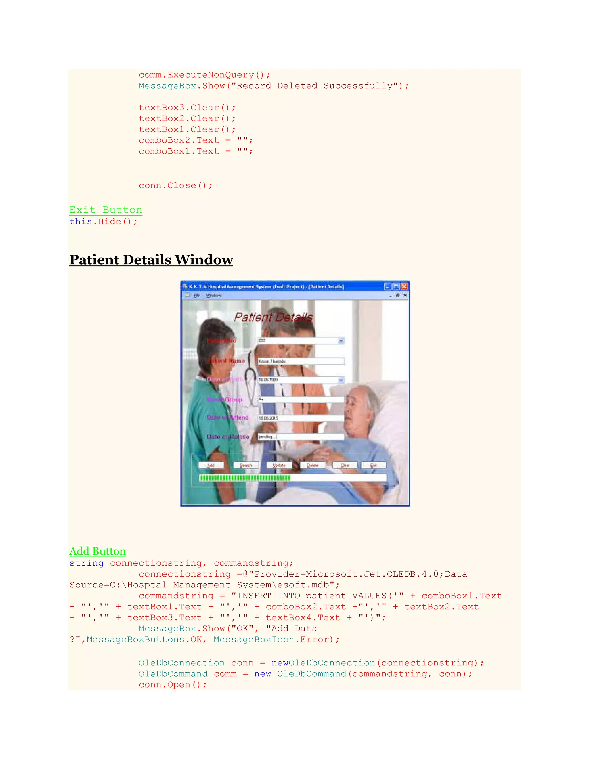 comm.ExecuteNonQuery();
MessageBox.Show("Record Deleted Successfully");
textBox3.Clear();
textBox2.Clear();
textBox1.Clear();
comboBox2.Text = "";
comboBox1.Text = "";
conn.Close();
Exit Button
this.Hide();
Patient Details Window
Add Button
string connectionstring, commandstring;
connectionstring =@"Provider=Microsoft.Jet.OLEDB.4.0;Data
Source=C:Hosptal Management Systemesoft.mdb";
commandstring = "INSERT INTO patient VALUES('" + comboBox1.Text
+ "','" + textBox1.Text + "','" + comboBox2.Text +"','" + textBox2.Text
+ "','" + textBox3.Text + "','" + textBox4.Text + "')";
MessageBox.Show("OK", "Add Data
?",MessageBoxButtons.OK, MessageBoxIcon.Error);
OleDbConnection conn = newOleDbConnection(connectionstring);
OleDbCommand comm = new OleDbCommand(commandstring, conn);
conn.Open();
 