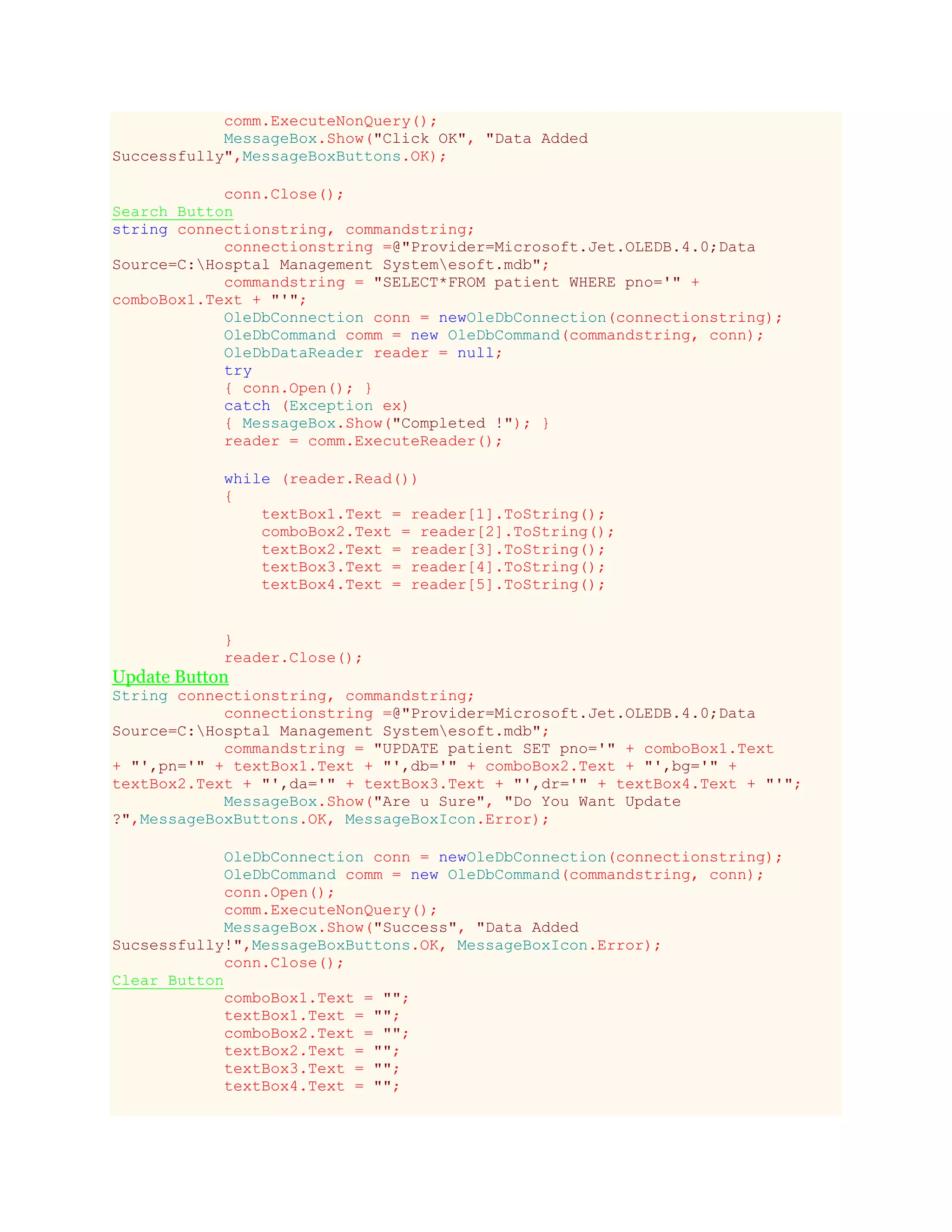 comm.ExecuteNonQuery();
MessageBox.Show("Click OK", "Data Added
Successfully",MessageBoxButtons.OK);
conn.Close();
Search Button
string connectionstring, commandstring;
connectionstring =@"Provider=Microsoft.Jet.OLEDB.4.0;Data
Source=C:Hosptal Management Systemesoft.mdb";
commandstring = "SELECT*FROM patient WHERE pno='" +
comboBox1.Text + "'";
OleDbConnection conn = newOleDbConnection(connectionstring);
OleDbCommand comm = new OleDbCommand(commandstring, conn);
OleDbDataReader reader = null;
try
{ conn.Open(); }
catch (Exception ex)
{ MessageBox.Show("Completed !"); }
reader = comm.ExecuteReader();
while (reader.Read())
{
textBox1.Text = reader[1].ToString();
comboBox2.Text = reader[2].ToString();
textBox2.Text = reader[3].ToString();
textBox3.Text = reader[4].ToString();
textBox4.Text = reader[5].ToString();
}
reader.Close();
Update Button
String connectionstring, commandstring;
connectionstring =@"Provider=Microsoft.Jet.OLEDB.4.0;Data
Source=C:Hosptal Management Systemesoft.mdb";
commandstring = "UPDATE patient SET pno='" + comboBox1.Text
+ "',pn='" + textBox1.Text + "',db='" + comboBox2.Text + "',bg='" +
textBox2.Text + "',da='" + textBox3.Text + "',dr='" + textBox4.Text + "'";
MessageBox.Show("Are u Sure", "Do You Want Update
?",MessageBoxButtons.OK, MessageBoxIcon.Error);
OleDbConnection conn = newOleDbConnection(connectionstring);
OleDbCommand comm = new OleDbCommand(commandstring, conn);
conn.Open();
comm.ExecuteNonQuery();
MessageBox.Show("Success", "Data Added
Sucsessfully!",MessageBoxButtons.OK, MessageBoxIcon.Error);
conn.Close();
Clear Button
comboBox1.Text = "";
textBox1.Text = "";
comboBox2.Text = "";
textBox2.Text = "";
textBox3.Text = "";
textBox4.Text = "";
 
