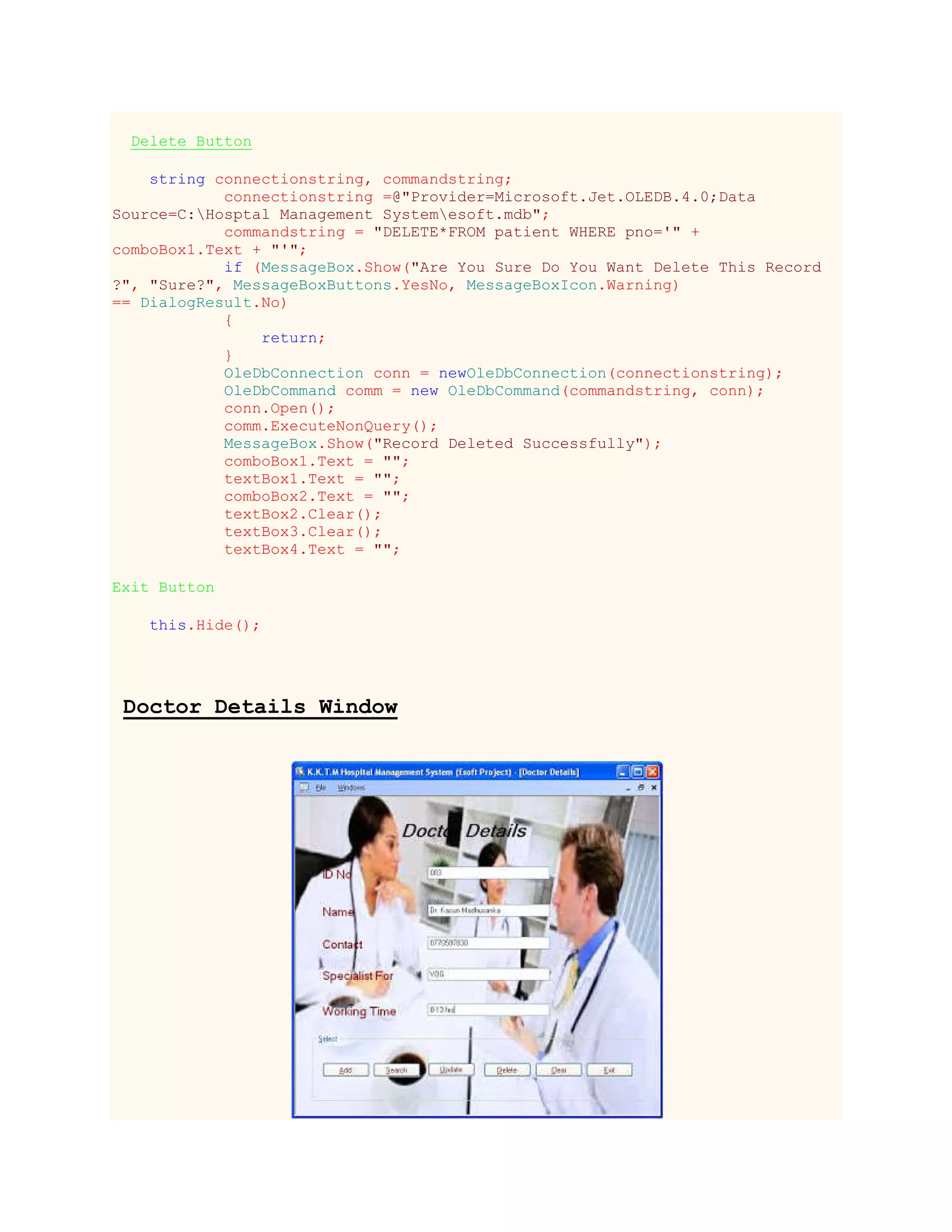 Delete Button
string connectionstring, commandstring;
connectionstring =@"Provider=Microsoft.Jet.OLEDB.4.0;Data
Source=C:Hosptal Management Systemesoft.mdb";
commandstring = "DELETE*FROM patient WHERE pno='" +
comboBox1.Text + "'";
if (MessageBox.Show("Are You Sure Do You Want Delete This Record
?", "Sure?", MessageBoxButtons.YesNo, MessageBoxIcon.Warning)
== DialogResult.No)
{
return;
}
OleDbConnection conn = newOleDbConnection(connectionstring);
OleDbCommand comm = new OleDbCommand(commandstring, conn);
conn.Open();
comm.ExecuteNonQuery();
MessageBox.Show("Record Deleted Successfully");
comboBox1.Text = "";
textBox1.Text = "";
comboBox2.Text = "";
textBox2.Clear();
textBox3.Clear();
textBox4.Text = "";
Exit Button
this.Hide();
Doctor Details Window
 
