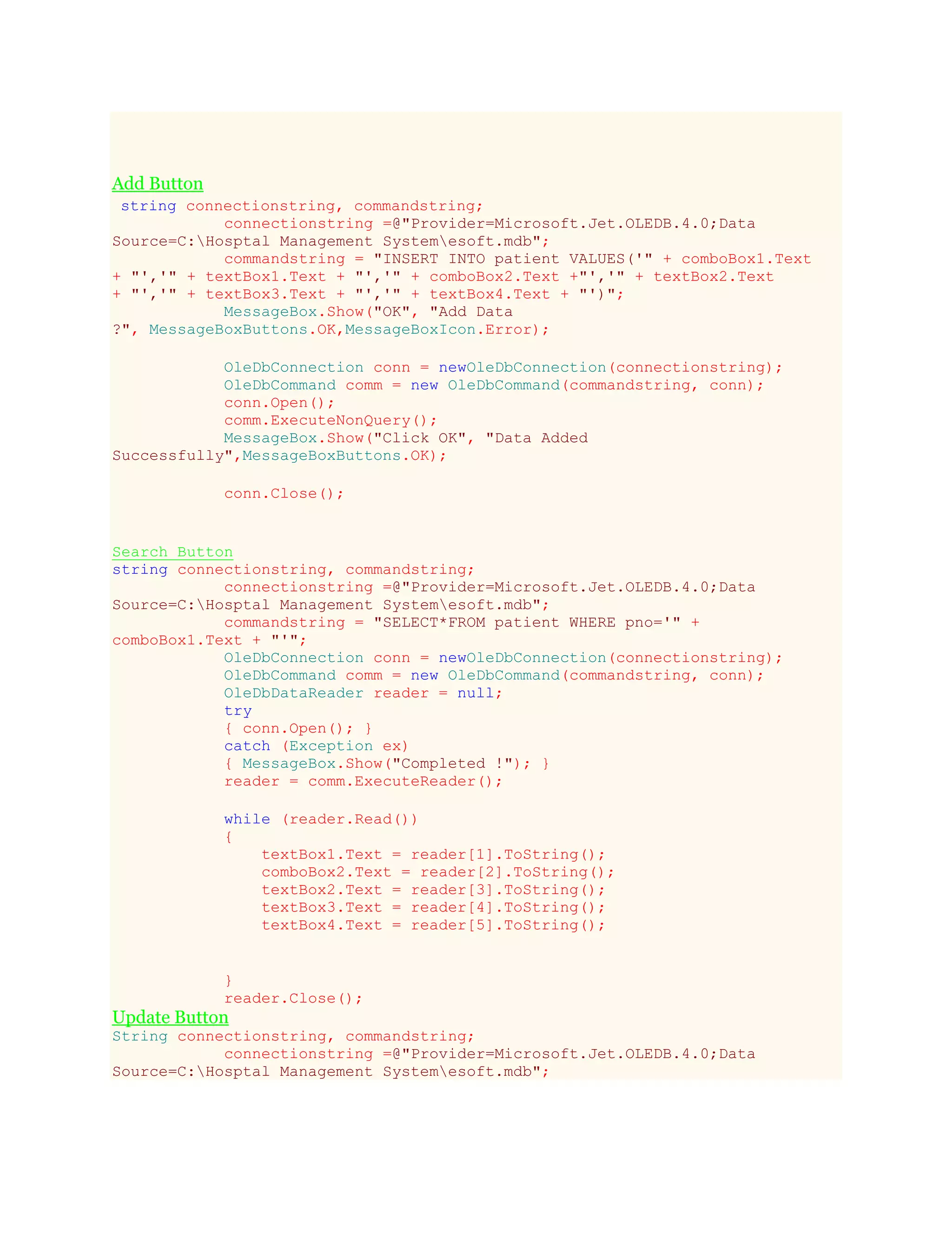 Add Button
string connectionstring, commandstring;
connectionstring =@"Provider=Microsoft.Jet.OLEDB.4.0;Data
Source=C:Hosptal Management Systemesoft.mdb";
commandstring = "INSERT INTO patient VALUES('" + comboBox1.Text
+ "','" + textBox1.Text + "','" + comboBox2.Text +"','" + textBox2.Text
+ "','" + textBox3.Text + "','" + textBox4.Text + "')";
MessageBox.Show("OK", "Add Data
?", MessageBoxButtons.OK,MessageBoxIcon.Error);
OleDbConnection conn = newOleDbConnection(connectionstring);
OleDbCommand comm = new OleDbCommand(commandstring, conn);
conn.Open();
comm.ExecuteNonQuery();
MessageBox.Show("Click OK", "Data Added
Successfully",MessageBoxButtons.OK);
conn.Close();
Search Button
string connectionstring, commandstring;
connectionstring =@"Provider=Microsoft.Jet.OLEDB.4.0;Data
Source=C:Hosptal Management Systemesoft.mdb";
commandstring = "SELECT*FROM patient WHERE pno='" +
comboBox1.Text + "'";
OleDbConnection conn = newOleDbConnection(connectionstring);
OleDbCommand comm = new OleDbCommand(commandstring, conn);
OleDbDataReader reader = null;
try
{ conn.Open(); }
catch (Exception ex)
{ MessageBox.Show("Completed !"); }
reader = comm.ExecuteReader();
while (reader.Read())
{
textBox1.Text = reader[1].ToString();
comboBox2.Text = reader[2].ToString();
textBox2.Text = reader[3].ToString();
textBox3.Text = reader[4].ToString();
textBox4.Text = reader[5].ToString();
}
reader.Close();
Update Button
String connectionstring, commandstring;
connectionstring =@"Provider=Microsoft.Jet.OLEDB.4.0;Data
Source=C:Hosptal Management Systemesoft.mdb";
 